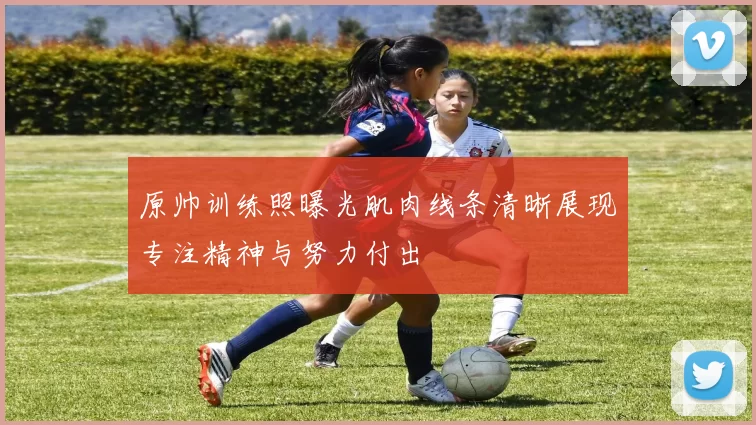 原帅训练照曝光肌肉线条清晰展现专注精神与努力付出