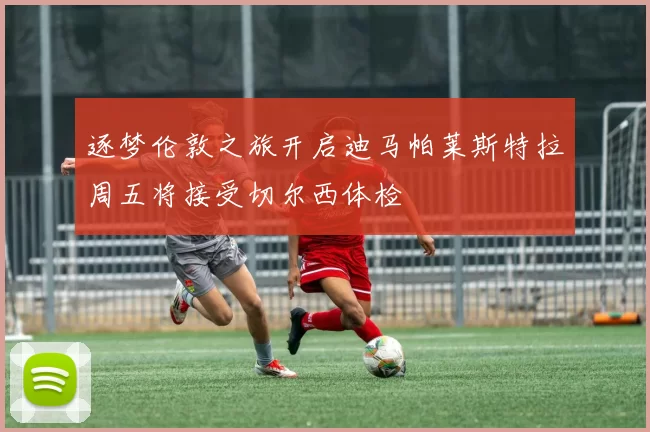 逐梦伦敦之旅开启迪马帕莱斯特拉周五将接受切尔西体检