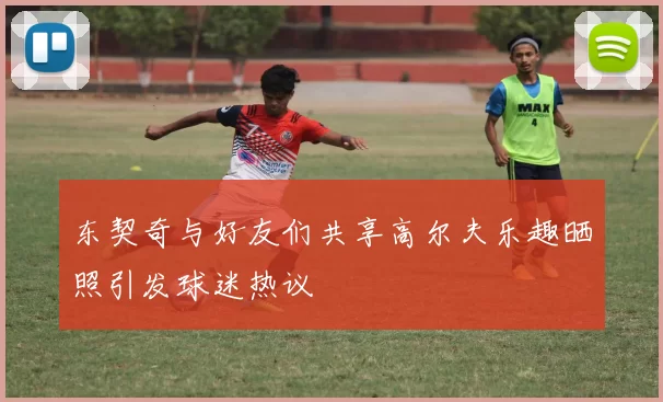 东契奇与好友们共享高尔夫乐趣晒照引发球迷热议